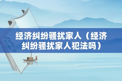 經(jīng)濟糾紛騷擾家人（經(jīng)濟糾紛騷擾家人犯法嗎）