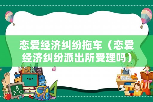 戀愛經(jīng)濟糾紛拖車（戀愛經(jīng)濟糾紛派出所受理嗎）
