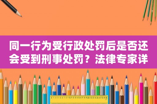 同一行為受行政處罰后是否還會(huì)受到刑事處罰？法律專(zhuān)家詳解