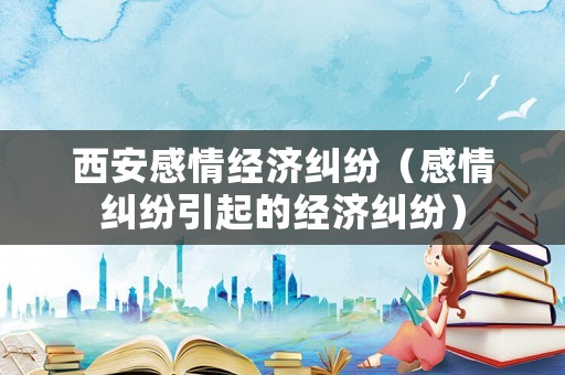 西安感情經(jīng)濟(jì)糾紛（感情糾紛引起的經(jīng)濟(jì)糾紛）