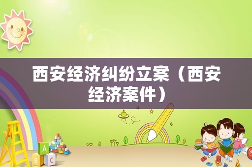 西安經(jīng)濟糾紛立案（西安經(jīng)濟案件）