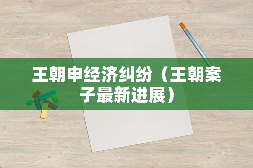王朝申經(jīng)濟(jì)糾紛（王朝案子最新進(jìn)展）