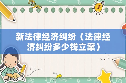 新法律經(jīng)濟糾紛（法律經(jīng)濟糾紛多少錢立案）