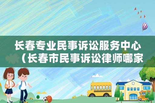 長春專業(yè)民事訴訟服務(wù)中心（長春市民事訴訟律師哪家好）