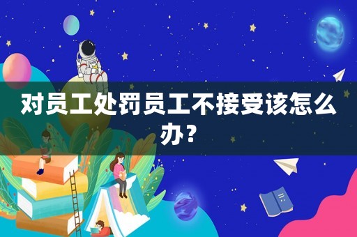 對(duì)員工處罰員工不接受該怎么辦？
