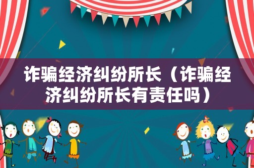 詐騙經(jīng)濟糾紛所長（詐騙經(jīng)濟糾紛所長有責任嗎）