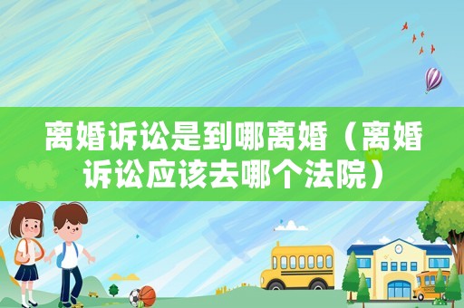 離婚訴訟是到哪離婚（離婚訴訟應(yīng)該去哪個(gè)法院）
