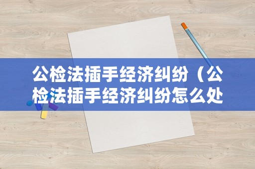 公檢法插手經(jīng)濟(jì)糾紛（公檢法插手經(jīng)濟(jì)糾紛怎么處理）