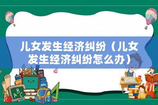 兒女發(fā)生經(jīng)濟(jì)糾紛（兒女發(fā)生經(jīng)濟(jì)糾紛怎么辦）