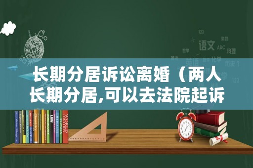 長(zhǎng)期分居訴訟離婚（兩人長(zhǎng)期分居,可以去法院起訴離婚嗎）