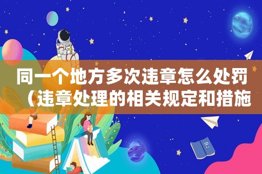 同一個(gè)地方多次違章怎么處罰（違章處理的相關(guān)規(guī)定和措施）