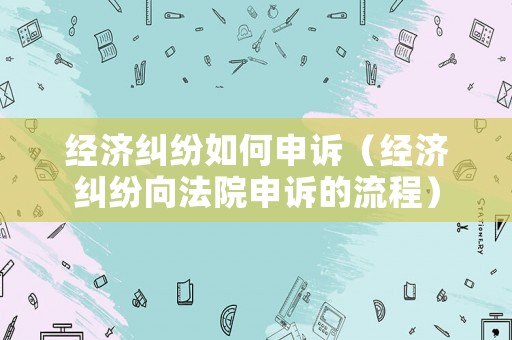 經(jīng)濟糾紛如何申訴（經(jīng)濟糾紛向法院申訴的流程）