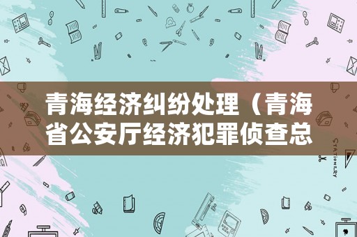 青海經(jīng)濟(jì)糾紛處理（青海省公安廳經(jīng)濟(jì)犯罪偵查總隊(duì)電話(huà)）