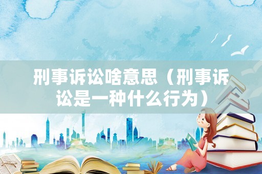 刑事訴訟啥意思（刑事訴訟是一種什么行為）