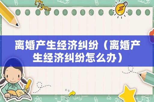 離婚產(chǎn)生經(jīng)濟糾紛（離婚產(chǎn)生經(jīng)濟糾紛怎么辦）