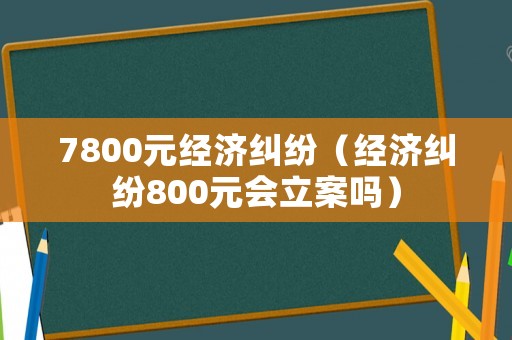 7800元經(jīng)濟(jì)糾紛（經(jīng)濟(jì)糾紛800元會(huì)立案嗎）