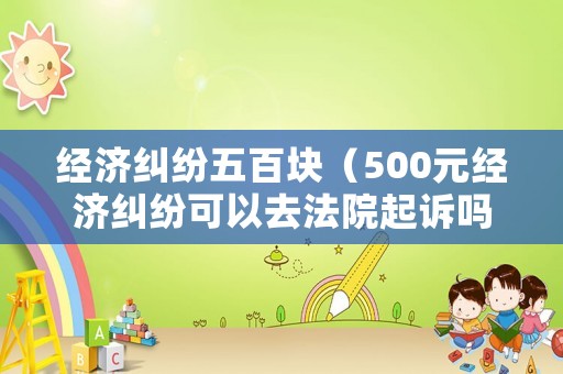 經(jīng)濟糾紛五百塊（500元經(jīng)濟糾紛可以去法院起訴嗎）
