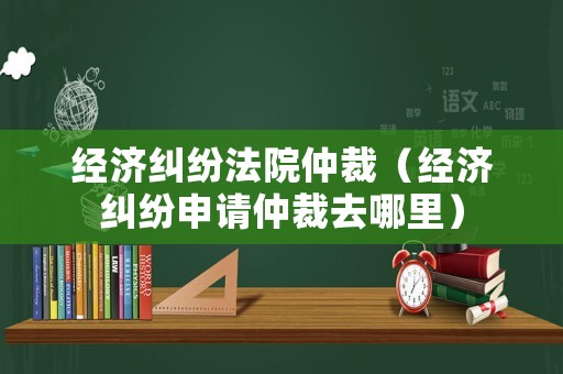 經(jīng)濟糾紛法院仲裁（經(jīng)濟糾紛申請仲裁去哪里）