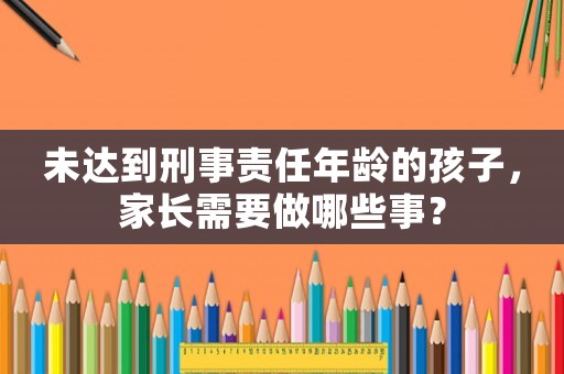 未達(dá)到刑事責(zé)任年齡的孩子，家長(zhǎng)需要做哪些事？