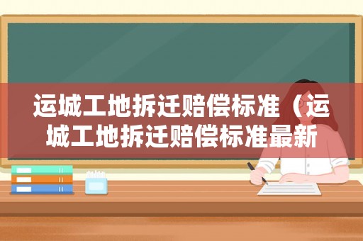 運(yùn)城工地拆遷賠償標(biāo)準(zhǔn)（運(yùn)城工地拆遷賠償標(biāo)準(zhǔn)最新）