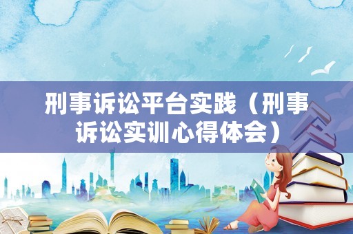 刑事訴訟平臺(tái)實(shí)踐（刑事訴訟實(shí)訓(xùn)心得體會(huì)）