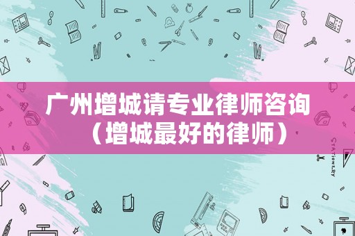 廣州增城請專業(yè)律師咨詢（增城最好的律師）