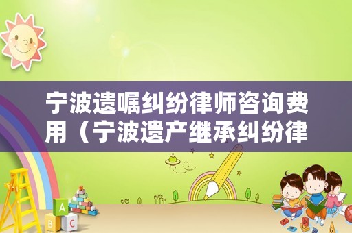 寧波遺囑糾紛律師咨詢費用（寧波遺產(chǎn)繼承糾紛律師）