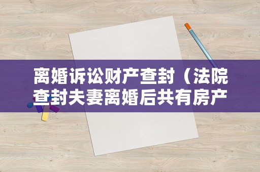 離婚訴訟財(cái)產(chǎn)查封（法院查封夫妻離婚后共有房產(chǎn)）