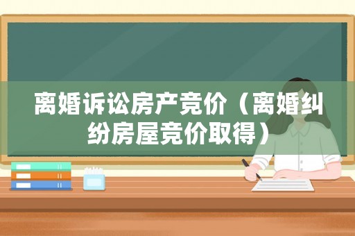 離婚訴訟房產(chǎn)競價（離婚糾紛房屋競價取得）