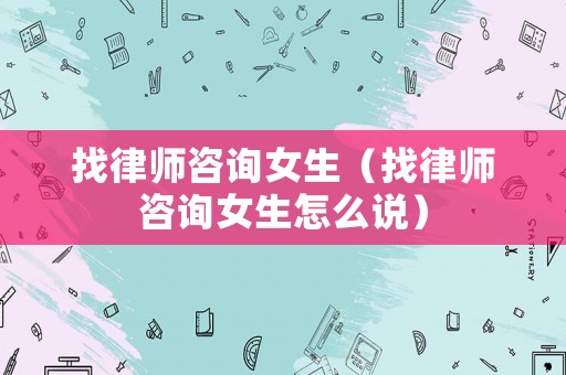找律師咨詢女生（找律師咨詢女生怎么說）