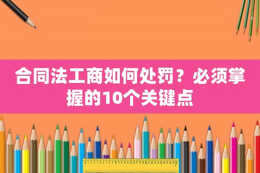 合同法工商如何處罰？必須掌握的10個(gè)關(guān)鍵點(diǎn)