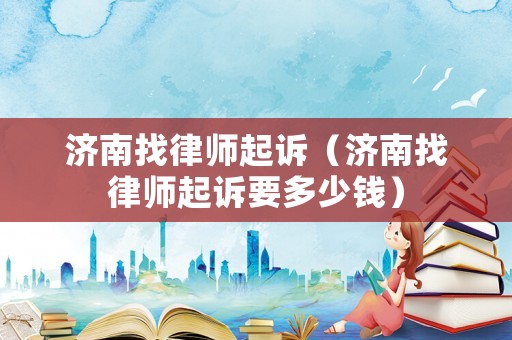 濟(jì)南找律師起訴（濟(jì)南找律師起訴要多少錢）