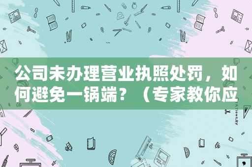 公司未辦理營(yíng)業(yè)執(zhí)照處罰，如何避免一鍋端？（專家教你應(yīng)對(duì)方法）