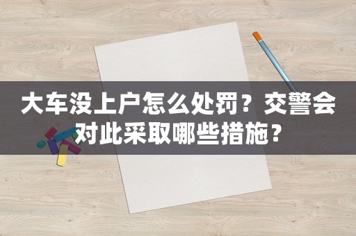 大車沒上戶怎么處罰？交警會(huì)對(duì)此采取哪些措施？