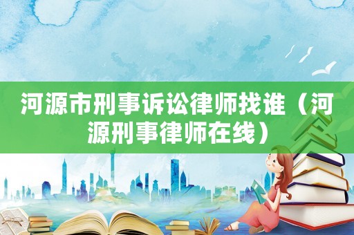 河源市刑事訴訟律師找誰(shuí)（河源刑事律師在線）