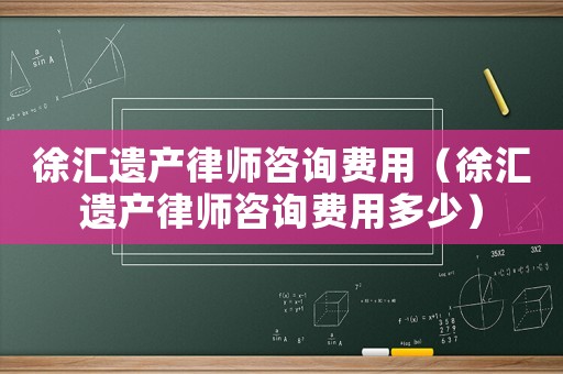 徐匯遺產(chǎn)律師咨詢費用（徐匯遺產(chǎn)律師咨詢費用多少）