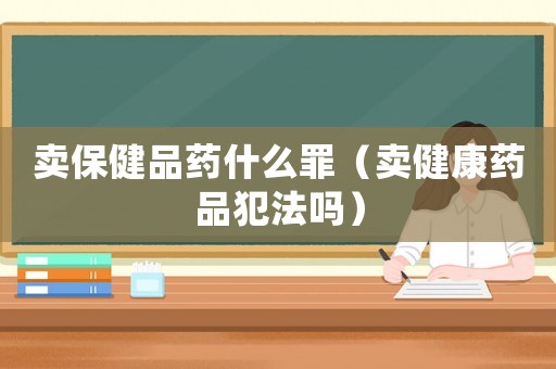 賣保健品藥什么罪（賣健康藥品犯法嗎）