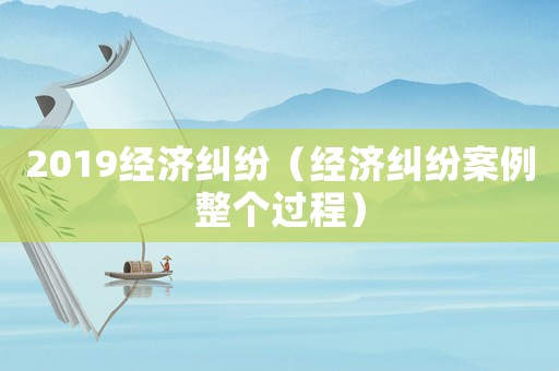 2019經(jīng)濟糾紛（經(jīng)濟糾紛案例整個過程）
