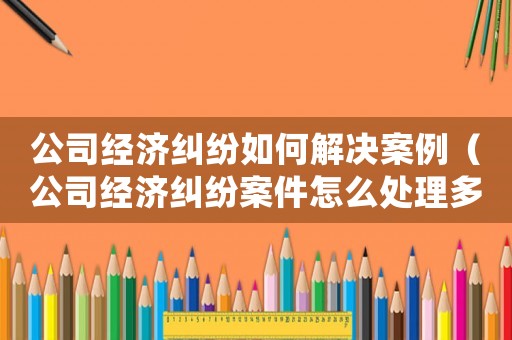 公司經(jīng)濟(jì)糾紛如何解決案例（公司經(jīng)濟(jì)糾紛案件怎么處理多長時間）