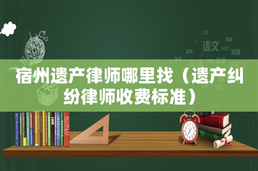 宿州遺產(chǎn)律師哪里找（遺產(chǎn)糾紛律師收費(fèi)標(biāo)準(zhǔn)）