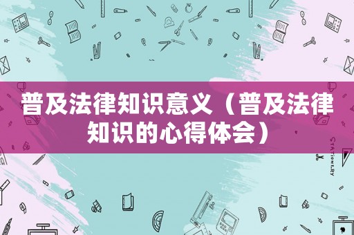 普及法律知識(shí)意義（普及法律知識(shí)的心得體會(huì)）