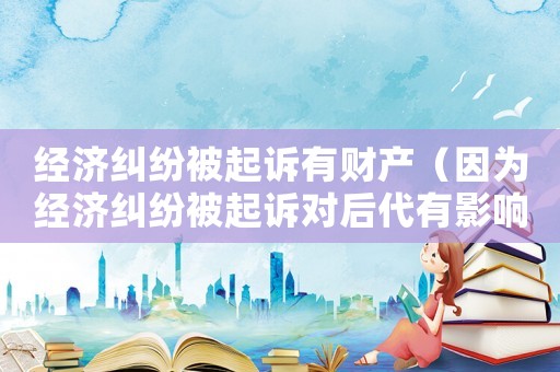 經(jīng)濟糾紛被起訴有財產(chǎn)（因為經(jīng)濟糾紛被起訴對后代有影響嗎）