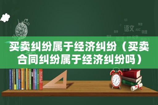 買賣糾紛屬于經濟糾紛（買賣合同糾紛屬于經濟糾紛嗎）