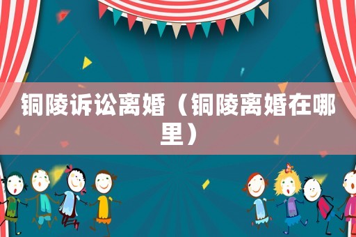銅陵訴訟離婚（銅陵離婚在哪里）