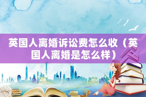 英國人離婚訴訟費(fèi)怎么收（英國人離婚是怎么樣）