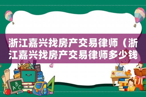 浙江嘉興找房產(chǎn)交易律師（浙江嘉興找房產(chǎn)交易律師多少錢）