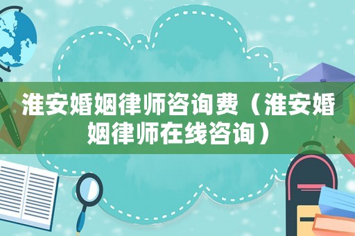 淮安婚姻律師咨詢費（淮安婚姻律師在線咨詢）