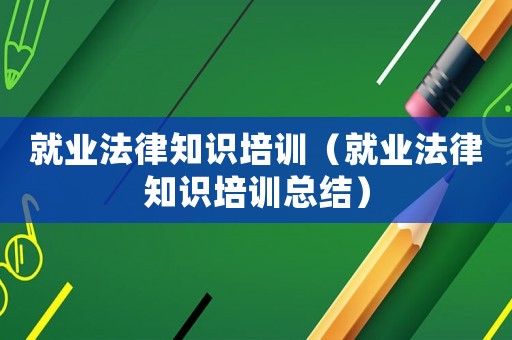 就業(yè)法律知識(shí)培訓(xùn)（就業(yè)法律知識(shí)培訓(xùn)總結(jié)）