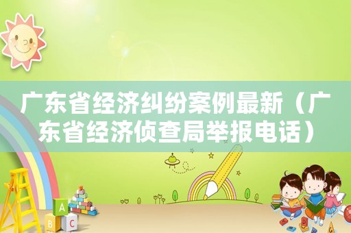廣東省經(jīng)濟糾紛案例最新（廣東省經(jīng)濟偵查局舉報電話）