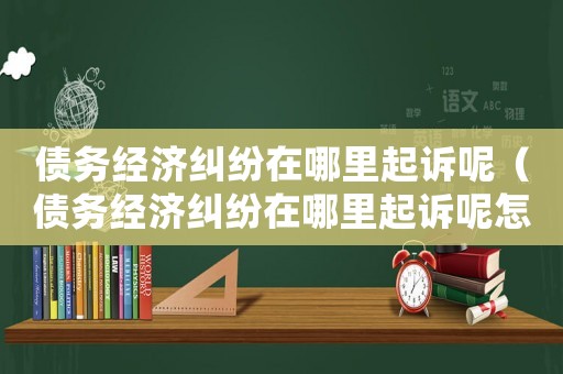 債務經濟糾紛在哪里起訴呢（債務經濟糾紛在哪里起訴呢怎么處理）